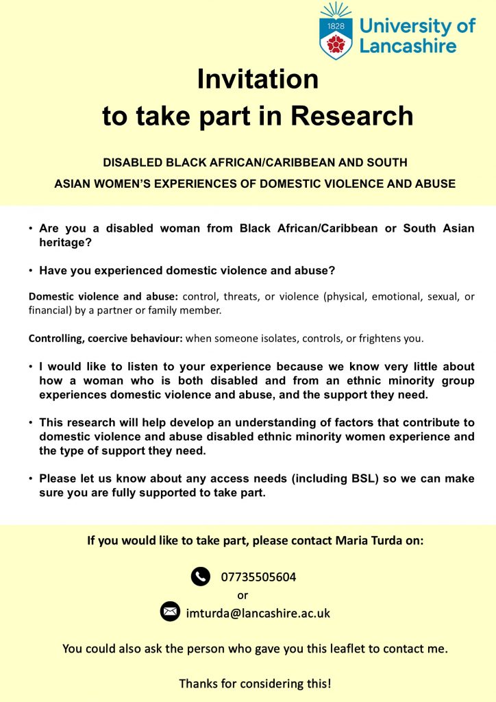 Yellow and white poster features University of Lancashire logo and reads: Invitation to take part in Research

DISABLED BLACK AFRICAN/CARIBBEAN AND SOUTHASIAN WOMEN'S EXPERIENCES OF DOMESTIC VIOLENCE AND ABUSE • Are you a disabled woman from Black African/Caribbean or South Asian heritage? • Have you experienced domestic violence and abuse? Domestic violence and abuse: control, threats, or violence (physical, emotional, sexual, or financial) by a partner or family member. Controlling, coercive behaviour: when someone isolates, controls, or frightens you. • I would like to listen to your experience because we know very little about how a woman who is both disabled and from an ethnic minority group experiences domestic violence and abuse, and the support they need. • This research will help develop an understanding of factors that contribute to domestic violence and abuse disabled ethnic minority women experience and the type of support they need. • This research will help develop an understanding of factors that contribute to domestic violence and abuse disabled ethnic minority women experience and the type of support they need.
• Please let us know about any access needs (including BSL) so we can make sure you are fully supported to take part.
If you would like to take part, please contact Maria Turda on:
07735505604 or imturda@lancashire.ac.uk
You could also ask the person who gave you this leaflet to contact me. Thanks for considering this!